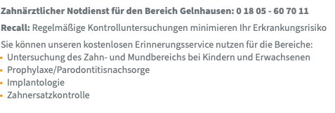 Zahnärztlicher Notdienst für den Bereich Gelnhausen: 0 18 05 - 60 70 11 Recall: Regelmäßige Kontrolluntersuchungen minimieren Ihr Erkrankungsrisiko Sie können unseren kostenlosen Erinnerungsservice nutzen für die Bereiche: Untersuchung des Zahn- und Mundbereichs bei Kindern und Erwachsenen Prophylaxe/Parodontitisnachsorge Implantologie Zahnersatzkontrolle 